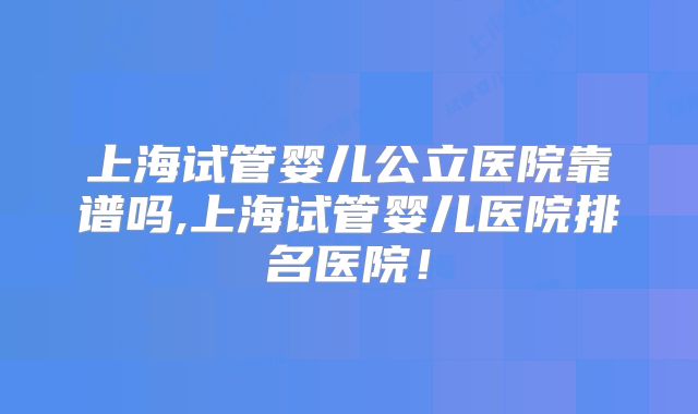 上海试管婴儿公立医院靠谱吗,上海试管婴儿医院排名医院!