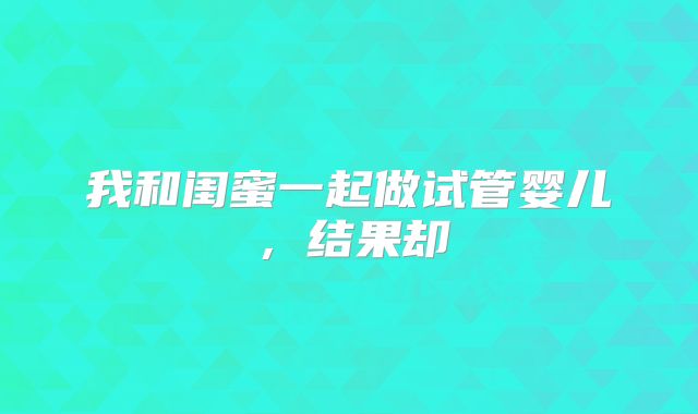 我和闺蜜一起做试管婴儿,结果却