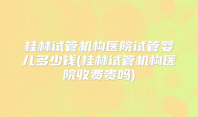 桂林试管机构医院试管婴儿多少钱(桂林试管机构医院收费贵吗)
