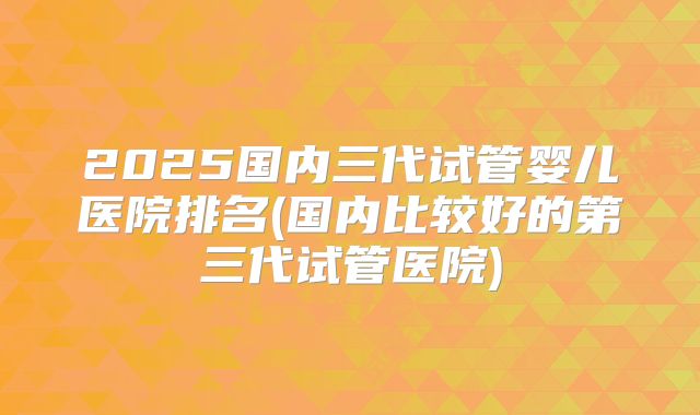 2025国内三代试管婴儿医院排名(国内比较好的第三代试管医院)