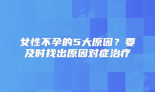 女性不孕的5大原因？要及时找出原因对症治疗