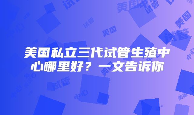 美国私立三代试管生殖中心哪里好？一文告诉你