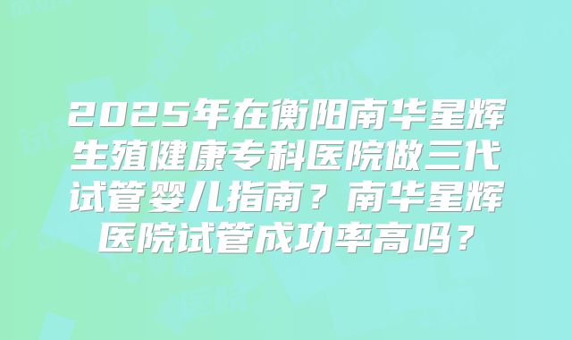 2025年在衡阳南华星辉生殖健康专科医院做三代试管婴儿指南？南华星辉医院试管成功率高吗？