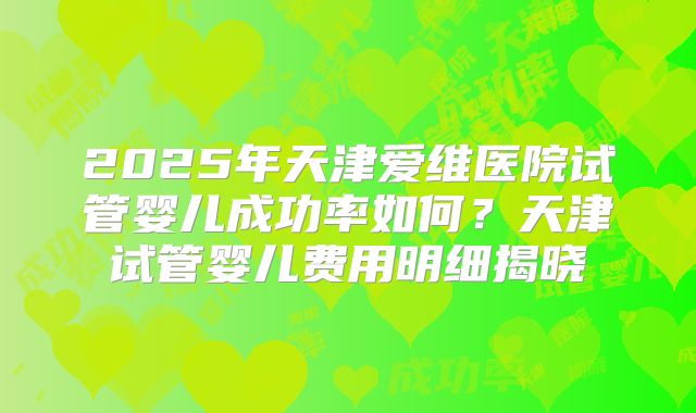 2025年天津爱维医院试管婴儿成功率如何？天津试管婴儿费用明细揭晓