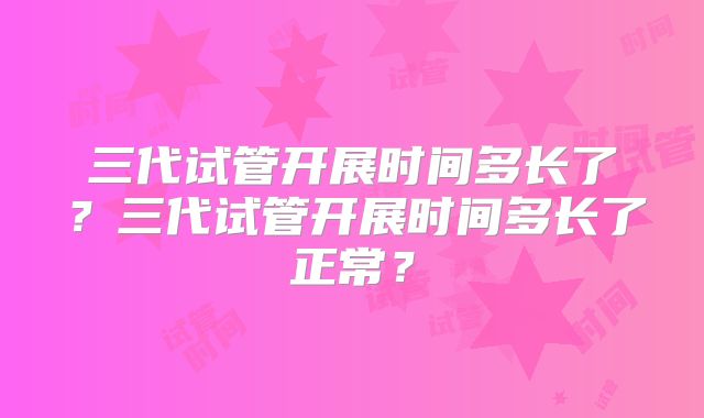 三代试管开展时间多长了？三代试管开展时间多长了正常？