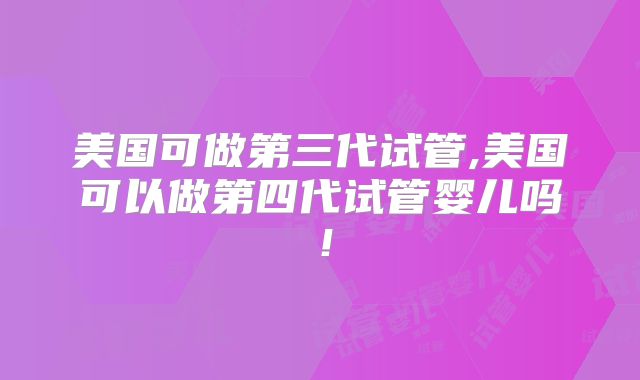 美国可做第三代试管,美国可以做第四代试管婴儿吗！