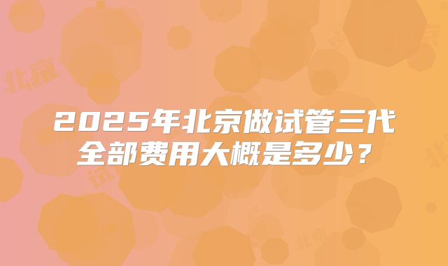 2025年北京做试管三代全部费用大概是多少？