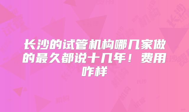 长沙的试管机构哪几家做的最久都说十几年！费用咋样