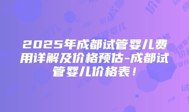 2025年成都试管婴儿费用详解及价格预估-成都试管婴儿价格表!