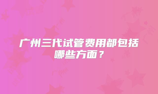 广州三代试管费用都包括哪些方面?