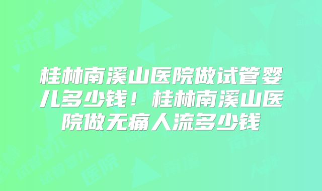 桂林南溪山医院做试管婴儿多少钱！桂林南溪山医院做无痛人流多少钱