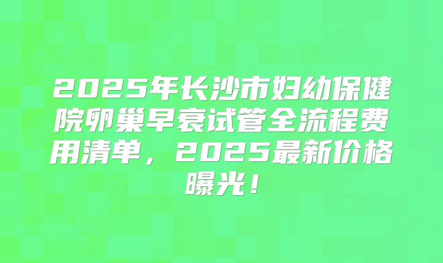 2025年长沙市妇幼保健院卵巢早衰试管全流程费用清单，2025最新价格曝光！