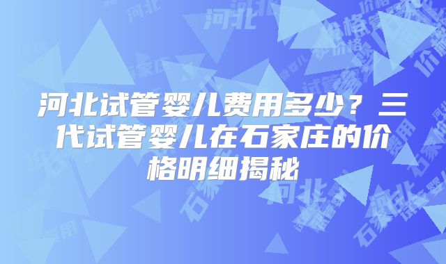 河北试管婴儿费用多少？三代试管婴儿在石家庄的价格明细揭秘