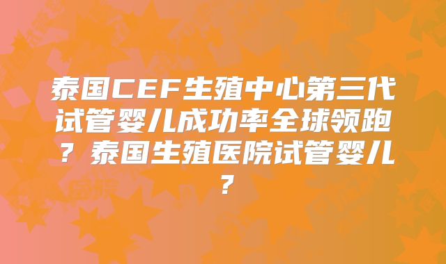 泰国CEF生殖中心第三代试管婴儿成功率全球领跑?泰国生殖医院试管婴儿?