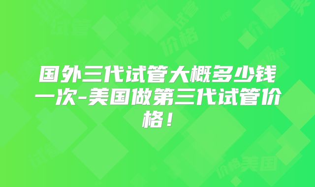 国外三代试管大概多少钱一次-美国做第三代试管价格！