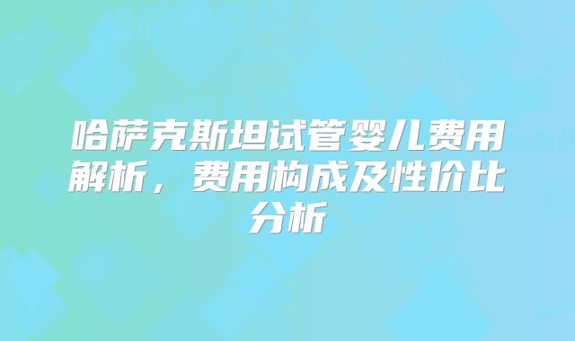 哈萨克斯坦试管婴儿费用解析，费用构成及性价比分析