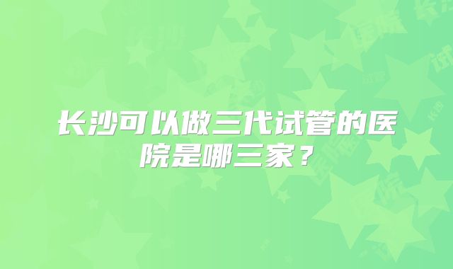 长沙可以做三代试管的医院是哪三家？