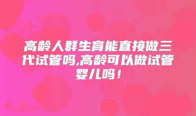 高龄人群生育能直接做三代试管吗,高龄可以做试管婴儿吗！