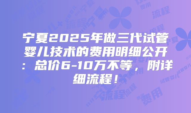 宁夏2025年做三代试管婴儿技术的费用明细公开：总价6-10万不等，附详细流程！