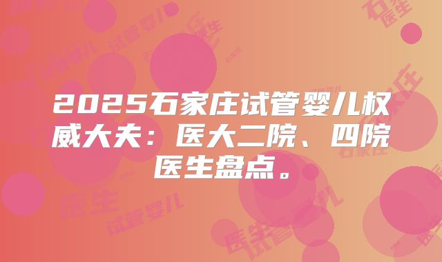 2025石家庄试管婴儿权威大夫:医大二院、四院医生盘点。