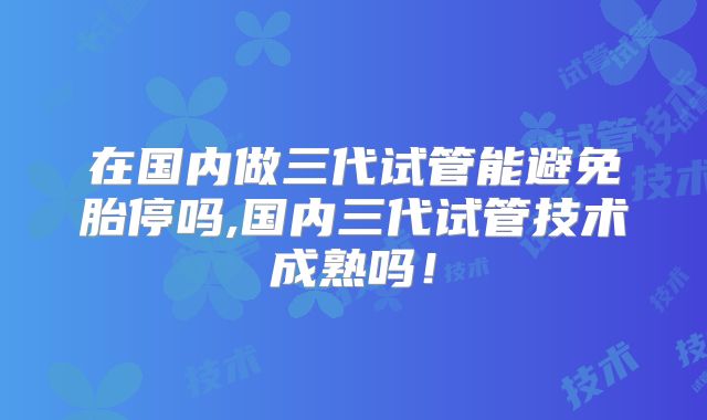 在国内做三代试管能避免胎停吗,国内三代试管技术成熟吗！