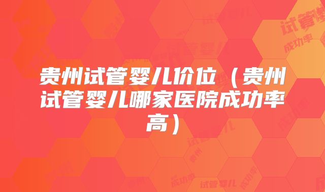 贵州试管婴儿价位（贵州试管婴儿哪家医院成功率高）