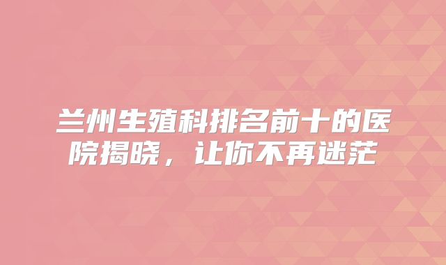 兰州生殖科排名前十的医院揭晓,让你不再迷茫