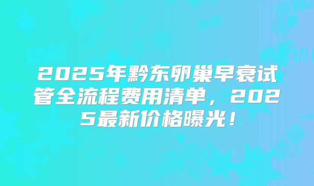2025年黔东卵巢早衰试管全流程费用清单，2025最新价格曝光！