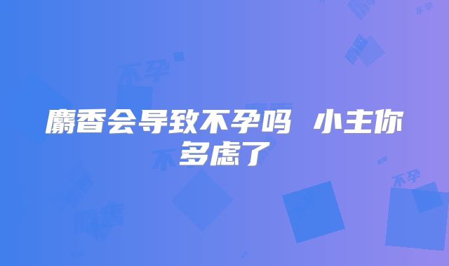 麝香会导致不孕吗 小主你多虑了