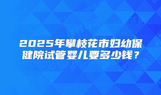 2025年攀枝花市妇幼保健院试管婴儿要多少钱？
