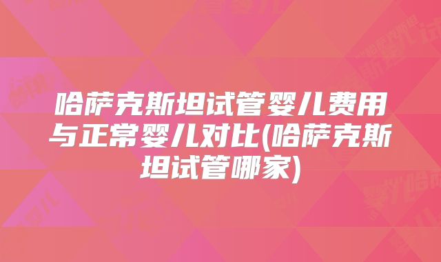 哈萨克斯坦试管婴儿费用与正常婴儿对比(哈萨克斯坦试管哪家)