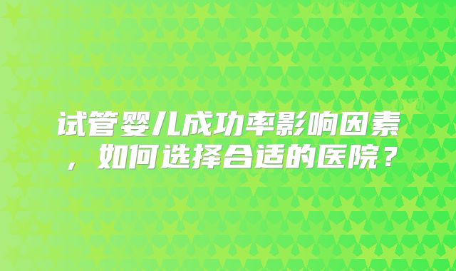 试管婴儿成功率影响因素，如何选择合适的医院？