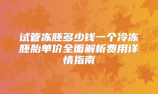 试管冻胚多少钱一个冷冻胚胎单价全面解析费用详情指南