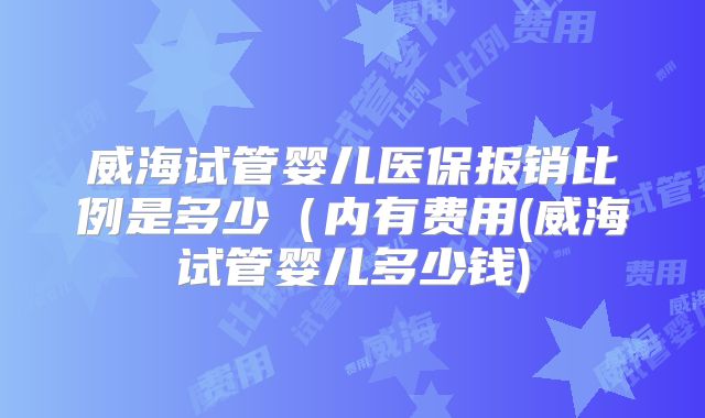 威海试管婴儿医保报销比例是多少(内有费用(威海试管婴儿多少钱)