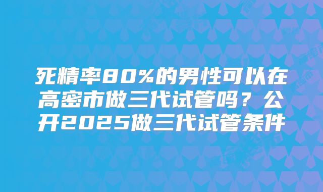 死精率80%的男性可以在高密市做三代试管吗？公开2025做三代试管条件