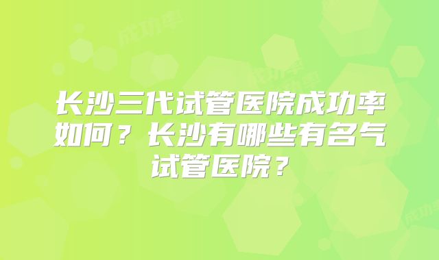 长沙三代试管医院成功率如何？长沙有哪些有名气试管医院？