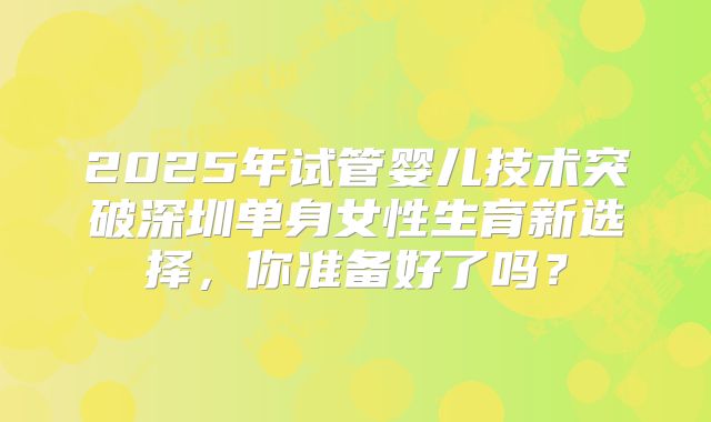 2025年试管婴儿技术突破深圳单身女性生育新选择，你准备好了吗？