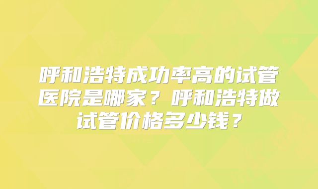 呼和浩特成功率高的试管医院是哪家?呼和浩特做试管价格多少钱?