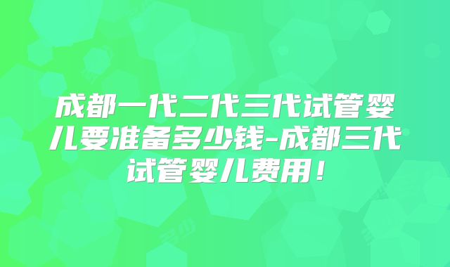 成都一代二代三代试管婴儿要准备多少钱-成都三代试管婴儿费用！