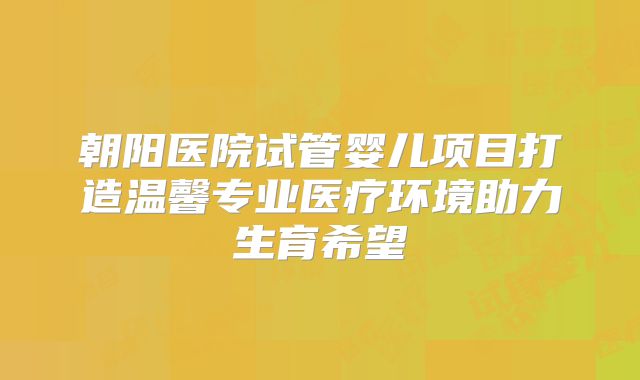 朝阳医院试管婴儿项目打造温馨专业医疗环境助力生育希望