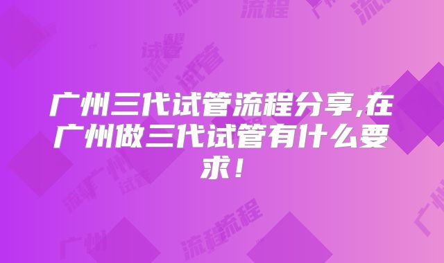 广州三代试管流程分享,在广州做三代试管有什么要求！