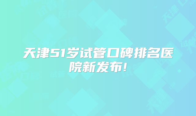 天津51岁试管口碑排名医院新发布!