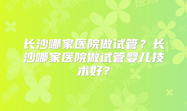 长沙哪家医院做试管?长沙哪家医院做试管婴儿技术好?