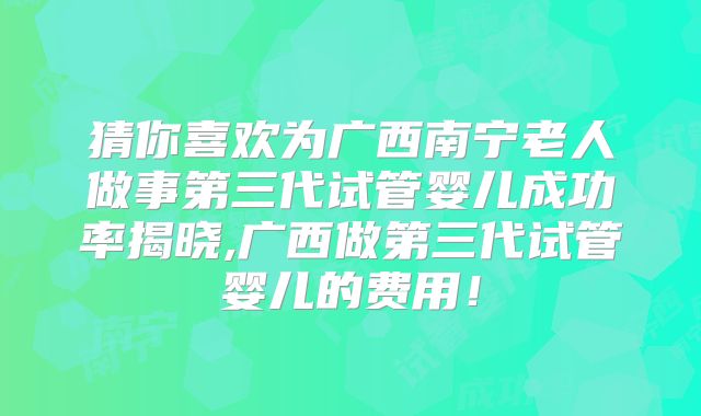 猜你喜欢为广西南宁老人做事第三代试管婴儿成功率揭晓,广西做第三代试管婴儿的费用！