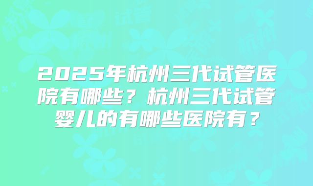 2025年杭州三代试管医院有哪些?杭州三代试管婴儿的有哪些医院有?