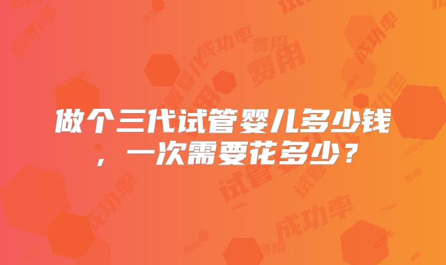 做个三代试管婴儿多少钱，一次需要花多少？