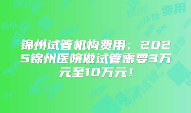 锦州试管机构费用：2025锦州医院做试管需要3万元至10万元！