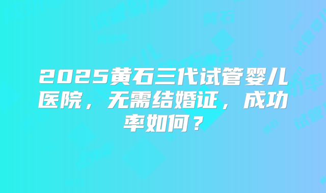 2025黄石三代试管婴儿医院,无需结婚证,成功率如何?