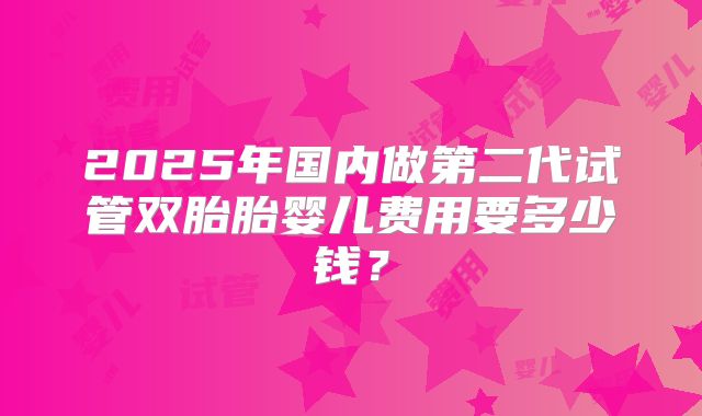 2025年国内做第二代试管双胎胎婴儿费用要多少钱?