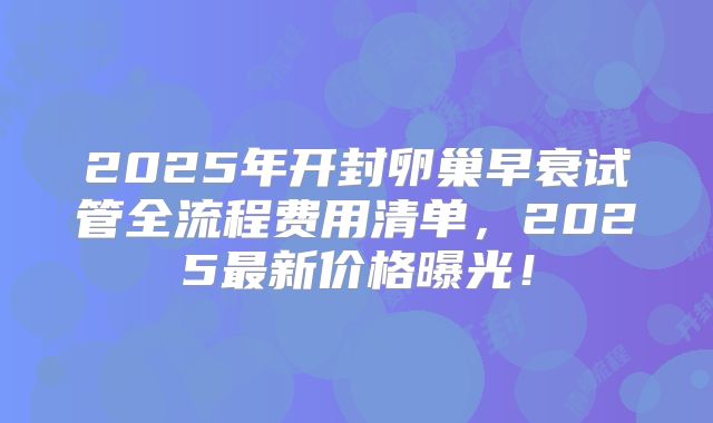 2025年开封卵巢早衰试管全流程费用清单，2025最新价格曝光！